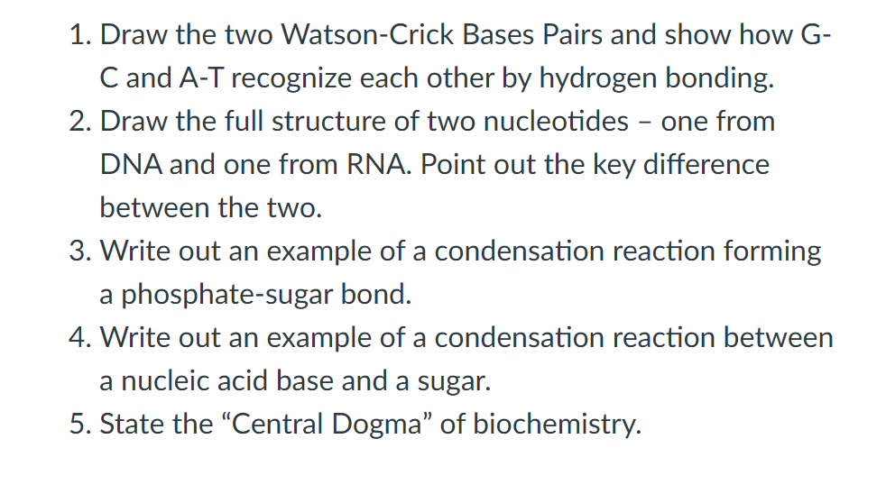 1. Draw the two Watson-Crick Bases Pairs and show how G-
C and A-T recognize each other by hydrogen bonding.
2. Draw the full structure of two nucleotides - one from
DNA and one from RNA. Point out the key difference
between the two.
3. Write out an example of a condensation reaction forming
a phosphate-sugar bond.
4. Write out an example of a condensation reaction between
a nucleic acid base and a sugar.
5. State the "Central Dogma" of biochemistry.