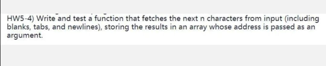 HW5-4) Write and test a function that fetches the next n characters from input (including
blanks, tabs, and newlines), storing the results in an array whose address is passed as an
argument.
