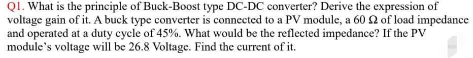 Q1. What is the principle of Buck-Boost type DC-DC converter? Derive the expression of
voltage gain of it. A buck type converter is connected to a PV module, a 60 2 of load impedance
and operated at a duty cycle of 45%. What would be the reflected impedance? If the PV
module's voltage will be 26.8 Voltage. Find the current of it.
