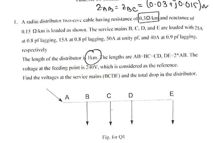 2AB= 2BC = (0.03 + 10.015) N
1. A radial distributor two-core cable having resistance of 0.352/km and reactance of
0.15 52/km is loaded as shown. The service mains B. C. D. and E are loaded with 25A
at 0.8 pf lagging, 15A at 0.8 pf lagging. 50A at unity pf, and 40A at 0.9 pf lagging,
respectively
The length of the distributor i 1km. The lengths are AB-BC-CD. DE-2*AB. The
voltage at the feeding point is 240V, which is considered as the reference.
Find the voltages at the service mains (BCDE) and the total drop in the distributor.
A
B
C
Fig. for Q1
D
E