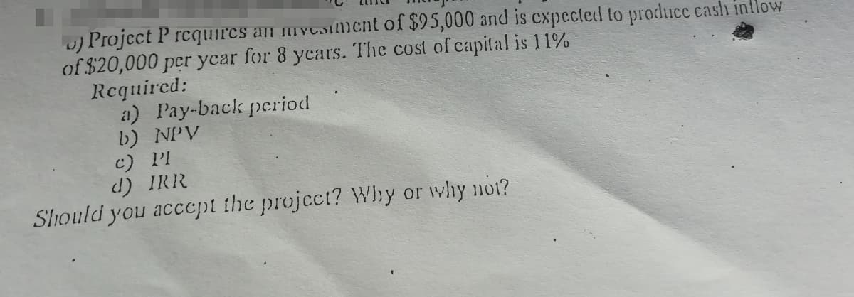 u) Project P rcquires an mycsiment of $95,000 and is expected to produce cash inflow
of $20,000 per ycar for 8 years. The cost of capital is 11%
Required:
a) Pay-back period
b) NPV
c) PI
d) IRR
Should you acccpt the project? Why or why not?
