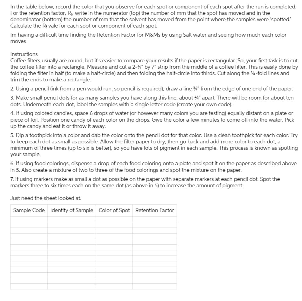 In the table below, record the color that you observe for each spot or component of each spot after the run is completed.
For the retention factor, R₁, write in the numerator (top) the number of mm that the spot has moved and in the
denominator (bottom) the number of mm that the solvent has moved from the point where the samples were 'spotted.
Calculate the Rf vale for each spot or component of each spot.
Im having a difficult time finding the Retention Factor for M&Ms by using Salt water and seeing how much each color
moves
Instructions
Coffee filters usually are round, but it's easier to compare your results if the paper is rectangular. So, your first task is to cut
the coffee filter into a rectangle. Measure and cut a 2-3/4" by 7" strip from the middle of a coffee filter. This is easily done by
folding the filter in half (to make a half-circle) and then folding the half-circle into thirds. Cut along the 13-fold lines and
trim the ends to make a rectangle.
2. Using a pencil (ink from a pen would run, so pencil is required), draw a line ¾” from the edge of one end of the paper.
3. Make small pencil dots for as many samples you have along this line, about 1/4" apart. There will be room for about ten
dots. Underneath each dot, label the samples with a single letter code (create your own code).
4. If using colored candies, space 6 drops of water (or however many colors you are testing) equally distant on a plate or
piece of foil. Position one candy of each color on the drops. Give the color a few minutes to come off into the water. Pick
up the candy and eat it or throw it away.
5. Dip a toothpick into a color and dab the color onto the pencil dot for that color. Use a clean toothpick for each color. Try
to keep each dot as small as possible. Allow the filter paper to dry, then go back and add more color to each dot, a
minimum of three times (up to six is better), so you have lots of pigment in each sample. This process is known as spotting
your sample.
6. If using food colorings, dispense a drop of each food coloring onto a plate and spot it on the paper as described above
in 5. Also create a mixture of two to three of the food colorings and spot the mixture on the paper.
7. If using markers make as small a dot as possible on the paper with separate markers at each pencil dot. Spot the
markers three to six times each on the same dot (as above in 5) to increase the amount of pigment.
Just need the sheet looked at.
Sample Code Identity of Sample Color of Spot Retention Factor
