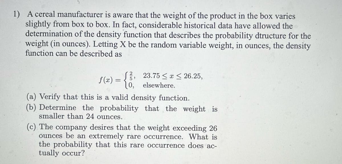 1) A cereal manufacturer is aware that the weight of the product in the box varies
slightly from box to box. In fact, considerable historical data have allowed the
determination of the density function that describes the probability dtructure for the
weight (in ounces). Letting X be the random variable weight, in ounces, the density
function can be described as
f(x) = [, 23.75 ≤x≤ 26.25,
0, elsewhere.
(a) Verify that this is a valid density function.
(b) Determine the probability that the weight is
smaller than 24 ounces..
(c) The company desires that the weight exceeding 26
ounces be an extremely rare occurrence. What is
the probability that this rare occurrence does ac-
tually occur?