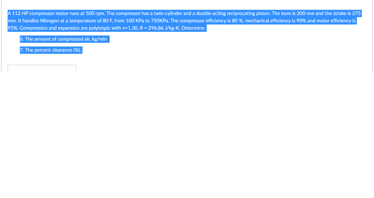 A 112 HP compressor motor runs at 500 rpm. The compressor has a twin-cylinder and a double-acting reciprocating piston. The bore is 200 mm and the stroke is 275
mm. It handles Nitrogen at a temperature of 80 F, from 100 KPa to 750KPA. The compressor efficiency is 80 %, mechanical efficiency is 90% and motor efficiency is
95%. Compression and expansion are polytropic with n=1.30. R = 296.86 J/kg-K. Determine:
6. The amount of compressed air, kg/min
7. The percent clearance (%).
