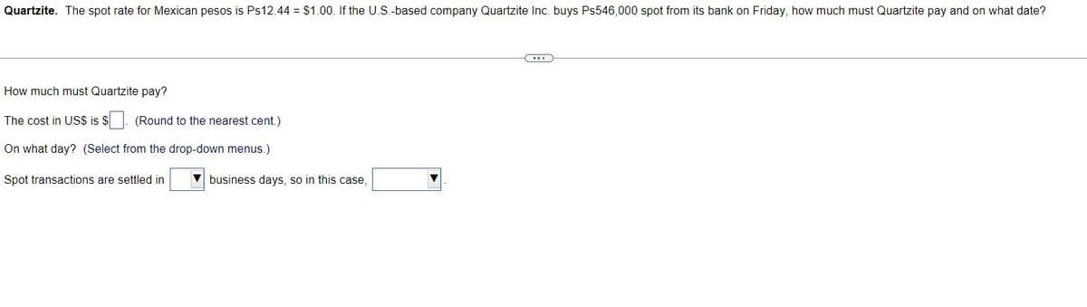 Quartzite. The spot rate for Mexican pesos is Ps12.44 = $1.00. If the U.S.-based company Quartzite Inc. buys Ps546,000 spot from its bank on Friday, how much must Quartzite pay and on what date?
How much must Quartzite pay?
The cost in US$ is $. (Round to the nearest cent.)
On what day? (Select from the drop-down menus.)
Spot transactions are settled in
business days, so in this case,