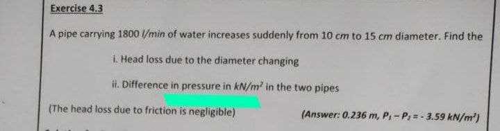 Exercise 4.3
A pipe carrying 1800 l/min of water increases suddenly from 10 cm to 15 cm diameter. Find the
i. Head loss due to the diameter changing
ii. Difference in pressure in kN/m in the two pipes
(The head loss due to friction is negligible)
(Answer: 0.236 m, P,- P =- 3.59 kN/m')
