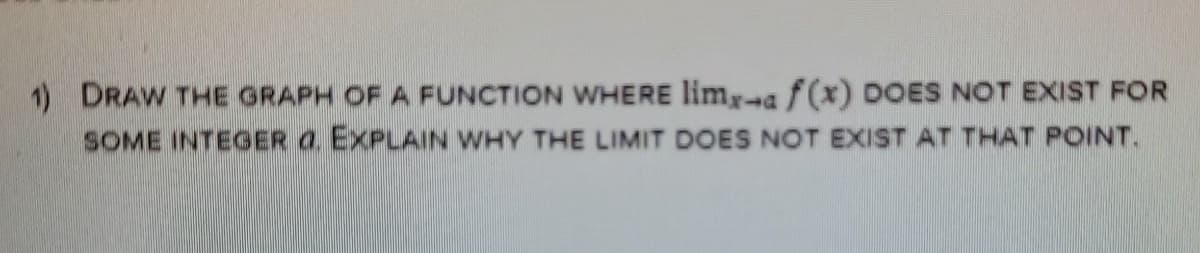 1) DRAW THE GRAPH OF A FUNCTION WHERE limr-a f(x) DOES NOT EXIST FOR
SOME INTEGER a. EXPLAIN WHY THE LIMIT DOES NOT EXIST AT THAT POINT.
