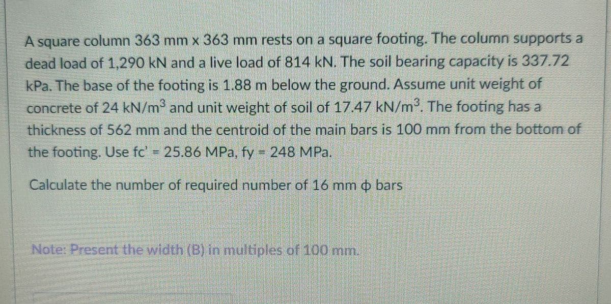 A square column 363 mm x 363 mm rests on a square footing. The column supports a
dead load of 1,290 kN and a live load of 814 kN. The soil bearing capacity is 337.72
kPa. The base of the footing is 1.88 m below the ground. Assume unit weight of
concrete of 24 kN/m and unit weight of soil of 17.47 kN/m. The footing has a
thickness of 562 mm and the centroid of the main bars is 100 mm from the bottom of
the footing. Use fc' 25.86 MPa, fy 248 MPa.
Calculate the number of required number of 16 mm o bars
Note: Present the width (B) in multiples of 100 mm.
