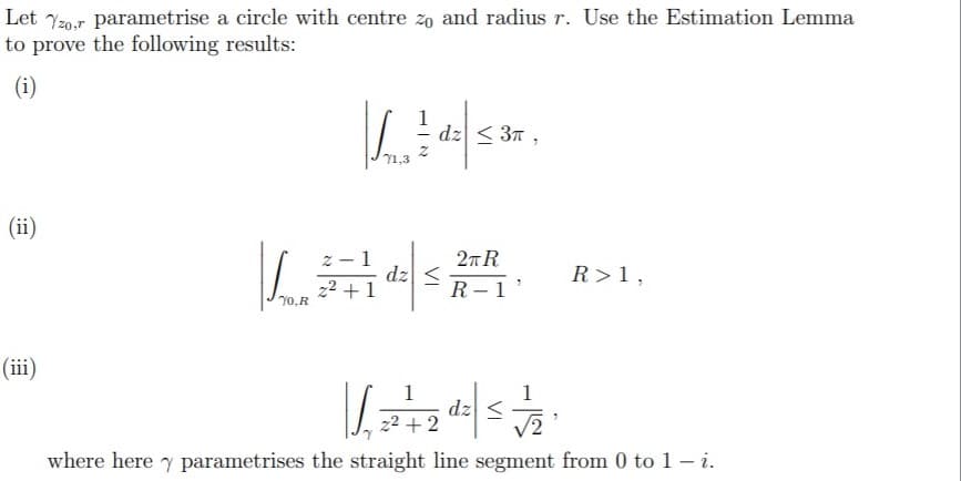 Let 720,r parametrise a circle with centre zo and radius r. Use the Estimation Lemma
to prove the following results:
(i)
dz < 37 ,
71,3
(ii)
- 1
dz
22 +
2л R
R – 1 '
R>1,
70.R
(iii)
dz
22 + 2
where here y parametrises the straight line segment from 0 to 1 i.
