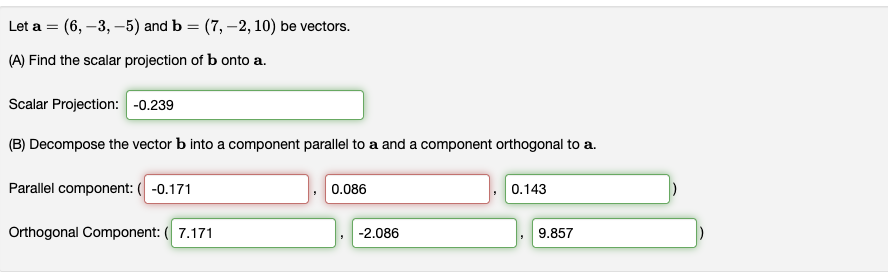 Let a = (6, -3, -5) and b = (7, -2, 10) be vectors.
(A) Find the scalar projection of b onto a.
Scalar Projection: -0.239
(B) Decompose the vector b into a component parallel to a and a component orthogonal to a.
Parallel component: (-0.171
Orthogonal Component: (7.171
0.086
-2.086
0.143
9.857