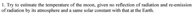 1. Try to estimate the temperature of the moon, given no reflection of radiation and re-emission
of radiation by its atmosphere and a same solar constant with that at the Earth.