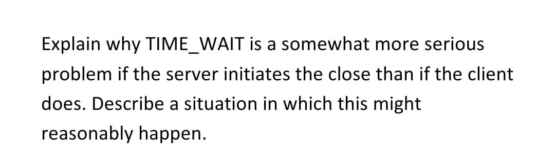 Explain why TIME_WAIT is a somewhat more serious
problem if the server initiates the close than if the client
does. Describe a situation in which this might
reasonably happen.