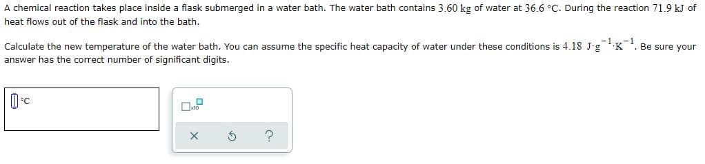 A chemical reaction takes place inside a flask submerged in a water bath. The water bath contains 3.60 kg of water at 36.6 °C. During the reaction 71.9 kJ of
heat flows out of the flask and into the bath.
Calculate the new temperature of the water bath. You can assume the specific heat capacity of water under these conditions is 4.18 J-g K. Be sure your
-1.
answer has the correct number of significant digits.
