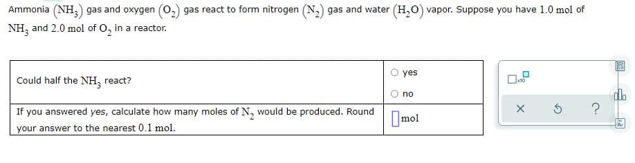 Ammonia (NH,) gas and oxygen (o,) gas react to form nitrogen (N,) gas and water (H,0) vapor. Suppose you have 1.0 mol of
NH, and 2.0 mol of O, in a reactor.
yes
Could half the NH, react?
dlo
no
If you answered yes, calculate how many moles of N, would be produced. Round
Imol
your answer to the nearest 0,1 mol.
