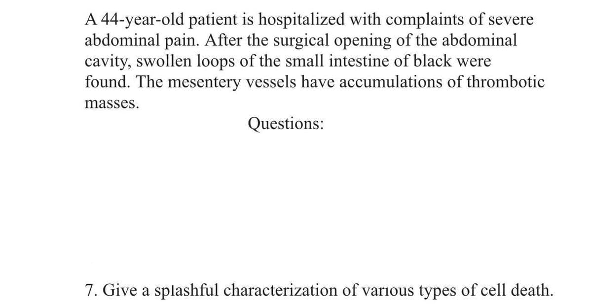 A 44-year-old patient is hospitalized with complaints of severe
abdominal pain. After the surgical opening of the abdominal
cavity, swollen loops of the small intestine of black were
found. The mesentery vessels have accumulations of thrombotic
masses.
Questions:
7. Give a splashful characterization of various types of cell death.
