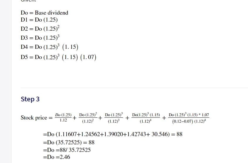 Do = Base dividend
D1 = Do (1.25)
D2 = Do (1.25)?
D3 = Do (1.25)
D4 = Do (1.25) (1. 15)
D5 = Do (1.25) (1. 15) (1.07)
Step 3
Do(1.25) (1.15)
Do (1.25)
+
(1.12)
Do (1.25)
+
(1.12)
Do (1.25) (1.15) * 1.07
+
(0.12-0.07) (1.12)a
Do (1.25)
Stock price =
1.12
(1.12)4
=Do (1.11607+1.24562+1.39020+1.42743+ 30.546) = 88
=Do (35.72525) = 88
=Do =88/ 35.72525
=Do =2.46
