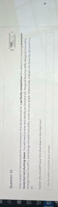 E
a
Da
183
Question
32
Draw a graph to demonstrate the circumstances that would prevail for a perfectly competitive firm where it is incurring economic
losses but not shutting down. You will need to draw and identify the Demand (D), Marginal Revenue (MR), Marginal Cost (MC),
Average Total Cost (ATC), and Average Variable Cost (AVC), curves on your graph. Additionally, indicate the Quantity (Q) and Price
(P)
Explain why wouldn't your firm shut down in the short run?
Use the editor to format your answer