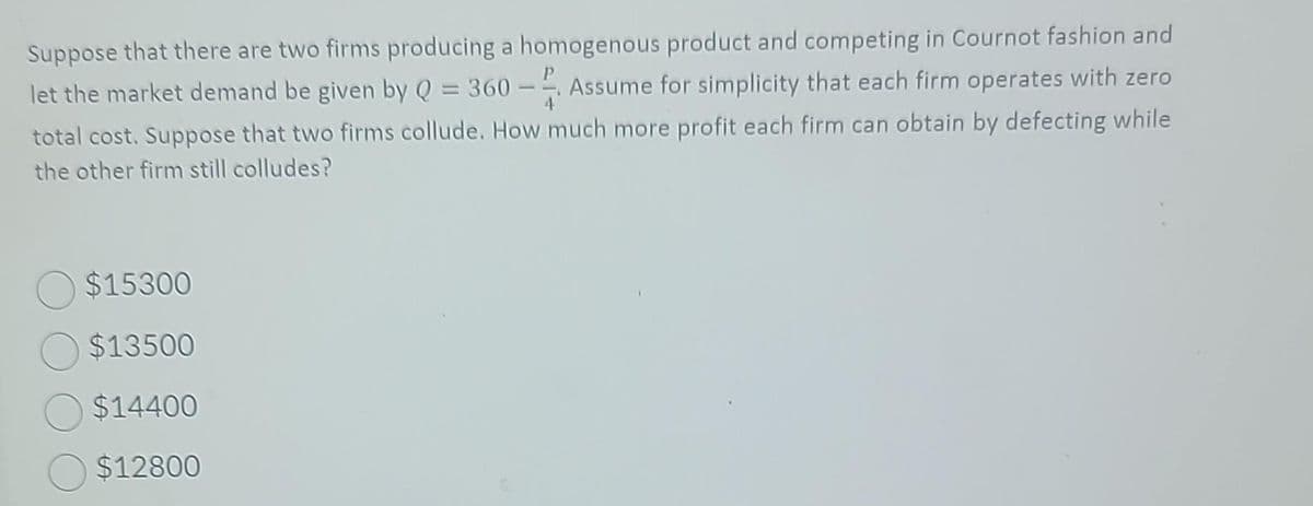 Suppose that there are two firms producing a homogenous product and competing in Cournot fashion and
let the market demand be given by Q = 360 - Assume for simplicity that each firm operates with zero
total cost. Suppose that two firms collude. How much more profit each firm can obtain by defecting while
the other firm still colludes?
$15300
$13500
$14400
$12800