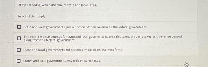 of the following, which are true of state and local taxes?
Select all that apply.
State and local governments give a portion of their revenue to the federal government.
The main revenue sources for state and local governments are sales taxes, property taxes, and revenue passed
along from the federal government.
State and local governments collect taxes imposed on business firms.
States and local governments rely only on sales taxes.