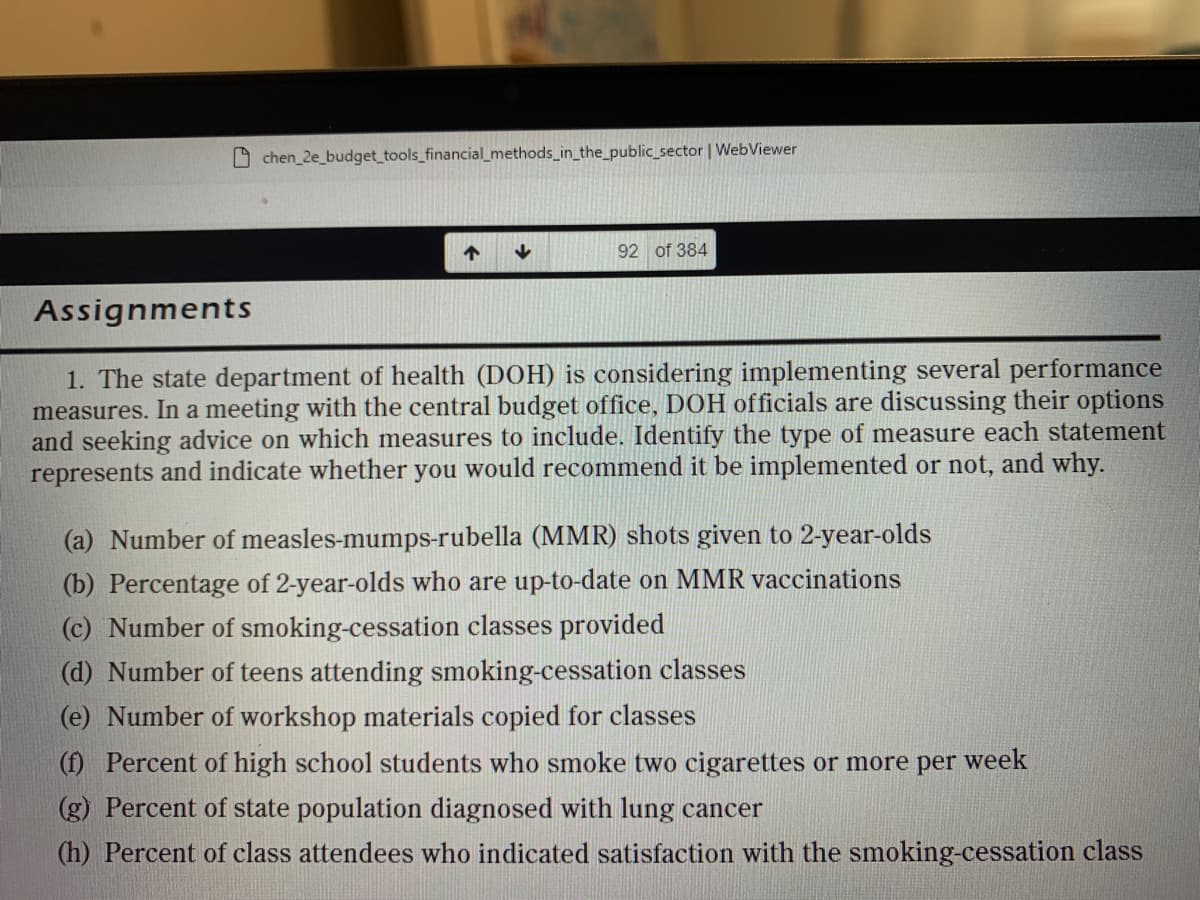 chen 2e_budget tools_financial_methods_in_the_public_sector | WebViewer
92 of 384
Assignments
1. The state department of health (DOH) is considering implementing several performance
measures. In a meeting with the central budget office, DOH officials are discussing their options
and seeking advice on which measures to include. Identify the type of measure each statement
represents and indicate whether you would recommend it be implemented or not, and why.
(a) Number of measles-mumps-rubella (MMR) shots given to 2-year-olds
(b) Percentage of 2-year-olds who are up-to-date on MMR vaccinations
(c) Number of smoking-cessation classes provided
(d) Number of teens attending smoking-cessation classes
(e) Number of workshop materials copied for classes
(f) Percent of high school students who smoke two cigarettes or more per week
(g) Percent of state population diagnosed with lung cancer
(h) Percent of class attendees who indicated satisfaction with the smoking-cessation class
