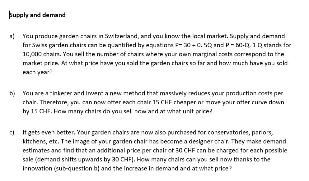 Supply and demand
a) You produce garden chairs in Switzerland, and you know the local market. Supply and demand
for Swiss garden chairs can be quantified by equations P= 30 + 0. 5Q and P = 60-Q. 1 Q stands for
10,000 chairs. You sell the number of chairs where your own marginal costs correspond to the
market price. At what price have you sold the garden chairs so far and how much have you sold
each year?
b)
You are a tinkerer and invent a new method that massively reduces your production costs per
chair. Therefore, you can now offer each chair 15 CHF cheaper or move your offer curve down
by 15 CHF. How many chairs do you sell now and at what unit price?
c)
It gets even better. Your garden chairs are now also purchased for conservatories, parlors,
kitchens, etc. The image of your garden chair has become a designer chair. They make demand
estimates and find that an additional price per chair of 30 CHF can be charged for each possible
sale (demand shifts upwards by 30 CHF). How many chairs can you sell now thanks to the
innovation (sub-question b) and the increase in demand and at what price?
