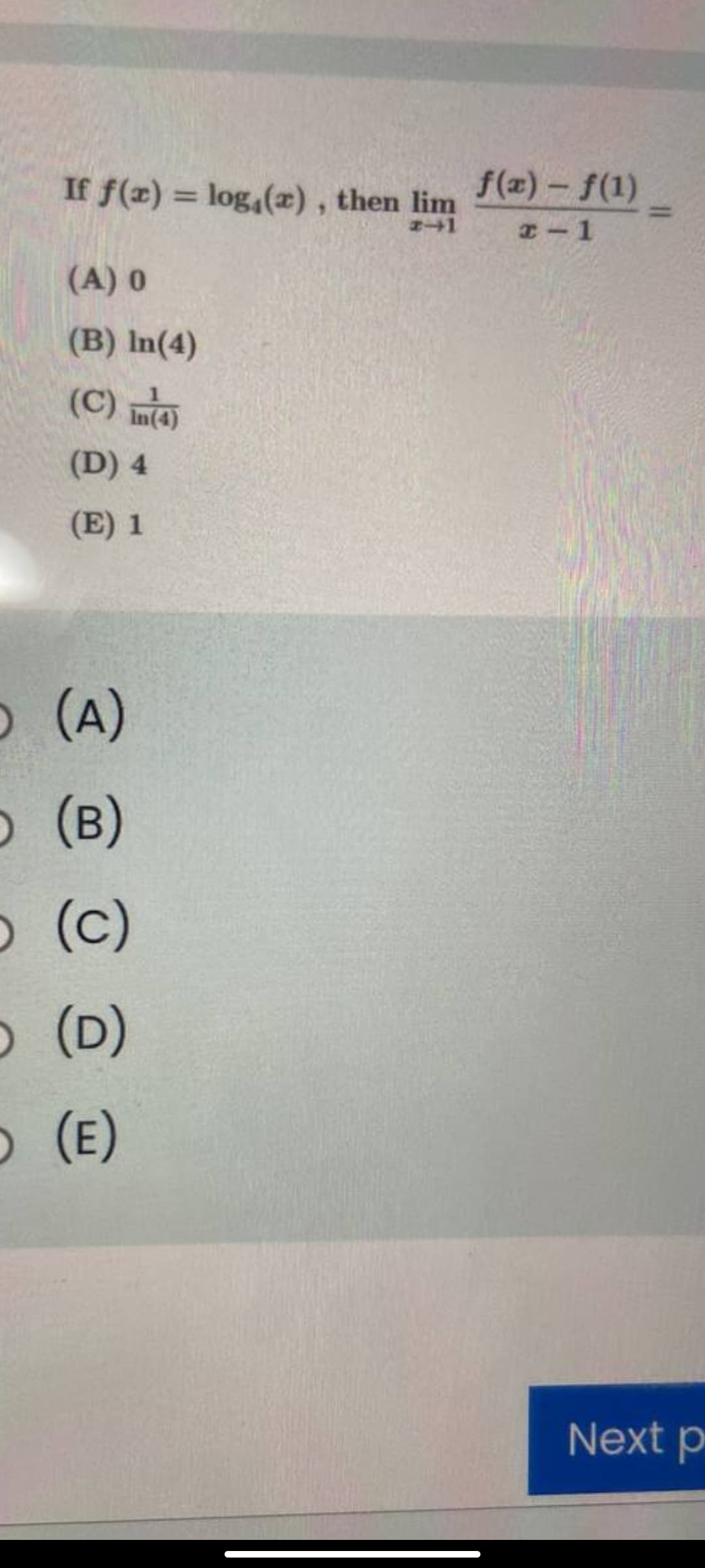 If f(x) = log,(x), then lim
f(z) - f(1)
%3D
%3D
エ-1
(A) 0
(B) In(4)
(C) m
(D) 4
(E) 1
O (A)
O (B)
O (c)
O (D)
O (E)
Next p
