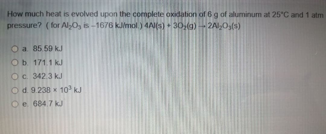 How much heat is evolved upon the complete oxidation of 6 g of aluminum at 25°C and 1 atm
pressure? ( for Al>O3 is –1676 kJ/mol.) 4AI(s) + 30>(g) - 2Al,03(s)
O a. 85.59 kJ
O b. 171.1 kJ
O C. 342.3 kJ
O d. 9.238 x 103 kJ
e. 684.7 kJ
