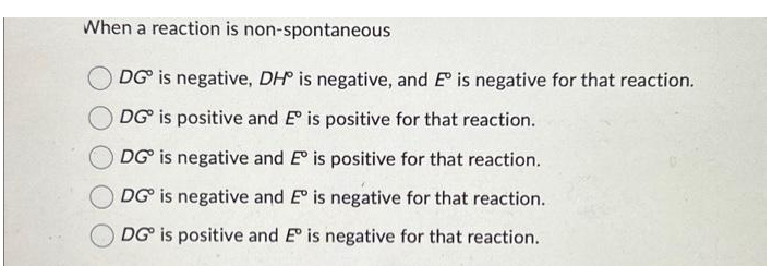 When a reaction is non-spontaneous
DG is negative, DH is negative, and E is negative for that reaction.
DG is positive and E is positive for that reaction.
DG is negative and E° is positive for that reaction.
DG is negative and Eº is negative for that reaction.
DG is positive and Eº is negative for that reaction.