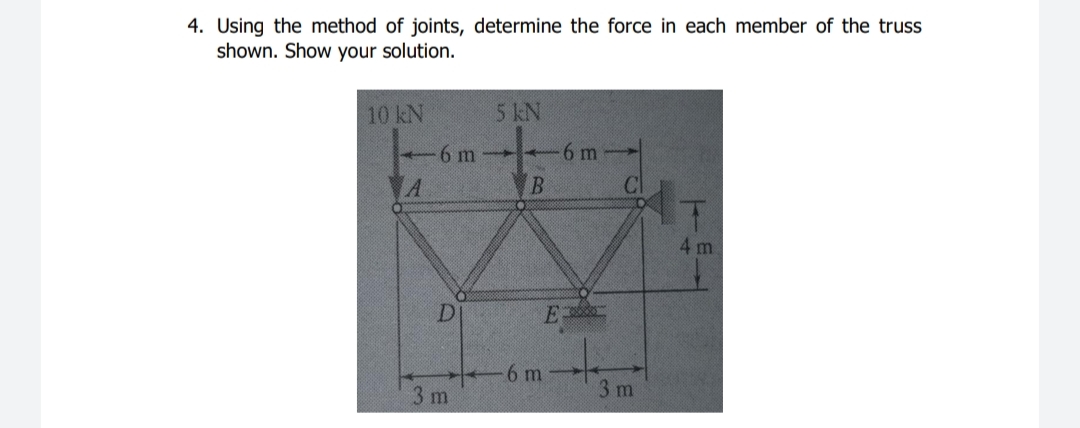 4. Using the method of joints, determine the force in each member of the truss
shown. Show your solution.
10 kN
5 kN
6 m
6 m
4 m
D.
6 m
3 m
3 m
