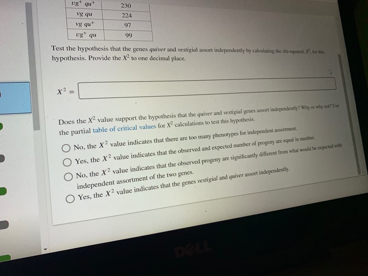 vg* qut
230
vg qu
224
vg qu+
97
vg+
nb
99
Test the hypothesis that the genes quiver and vestigial assort independently by calculating the chi-squared, X², for this
hypothesis. Provide the X2 to one decimal place.
Does the X value support the hypothesis that the quiver and vestigial genes assort independently? Why or why not? Use
the partial table of critical values for X calculations to test this hypothesis.
No, the X4 value indicates that there are too many phenotypes for independent assortment.
Yes, the X2 value indicates that the observed and expected number of progeny are equal in number.
No, the X2 value indicates that the observed progeny are significantly different from what would be expected with
independent assortment of the two genes.
Yes, the X2 value indicates that the genes vestigial and quiver assort independently.
DELL
