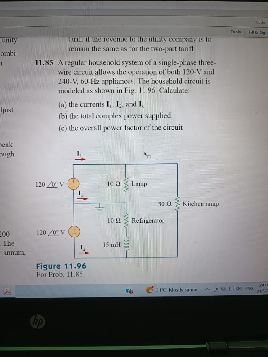 unity.
combi-
1
djust
beak
ough
200
The
I annum,
11.85 A regular household system of a single-phase three-
wire circuit allows the operation of both 120-V and
240-V, 60-Hz appliances. The household circuit is
modeled as shown in Fig. 11.96. Calculate:
tariff if the revenue to the utility company is to
remain the same as for the two-part tariff.
(a) the currents I₁, I₂, and I,,
(b) the total complex power supplied
(c) the overall power factor of the circuit
120 /0° V
120/0° V
Figure 11.96
For Prob. 11.85.
10 22
10 Q2
15 mH
Lamp
30 Ω
Refrigerator
Kitchen ramp
Tools
Custom
Fill & Sign
31°C Mostly sunny ^x 4) ENG
2:47
31/5/2