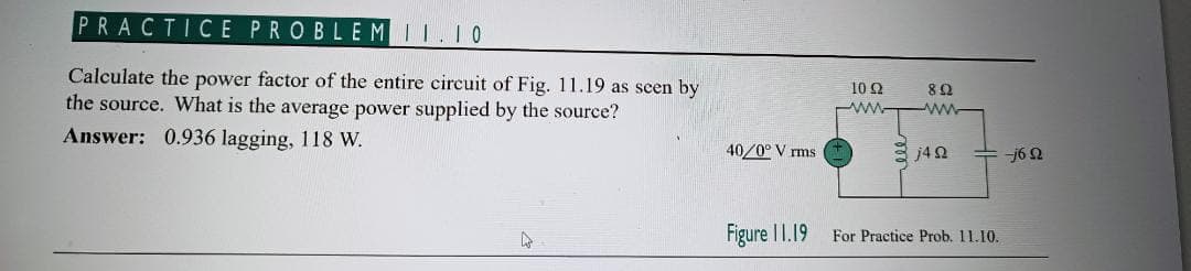 PRACTICE PROBLEM II.10
Calculate the power factor of the entire circuit of Fig. 11.19 as seen by
the source. What is the average power supplied by the source?
Answer: 0.936 lagging, 118 W.
40/0°V rms
Figure 11.19
10 92
892
www www
ell
j4Q2
For Practice Prob. 11.10.
-j6 Q