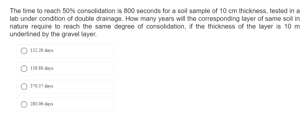 The time to reach 50% consolidation is 800 seconds for a soil sample of 10 cm thickness, tested in a
lab under condition of double drainage. How many years will the corresponding layer of same soil in
nature require to reach the same degree of consolidation, if the thickness of the layer is 10 m
underlined by the gravel layer.
132.28 days
138.88 days
370.37 days
280.06 days
