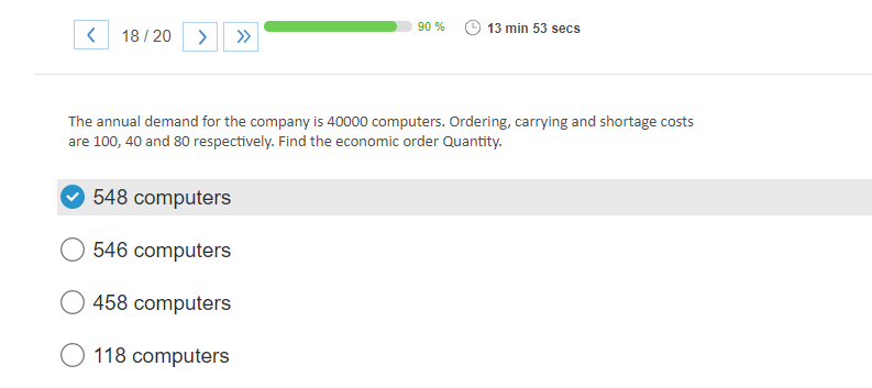 < 18/20 > >>>
90 %
548 computers
546 computers
458 computers
O 118 computers
13 min 53 secs
The annual demand for the company is 40000 computers. Ordering, carrying and shortage costs
are 100, 40 and 80 respectively. Find the economic order Quantity.