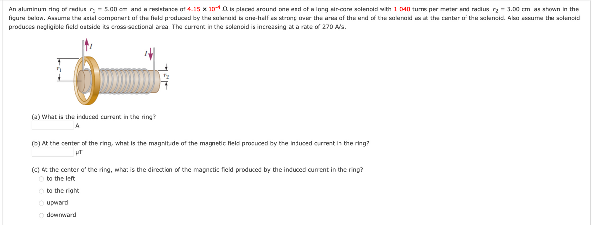 An aluminum ring of radius rị = 5.00 cm and a resistance of 4.15 × 104 N is placed around one end of a long air-core solenoid with 1 040 turns per meter and radius r2 = 3.00 cm as shown in the
figure below. Assume the axial component of the field produced by the solenoid is one-half as strong over the area of the end of the solenoid as at the center of the solenoid. Also assume the solenoid
produces negligible field outside its cross-sectional area. The current in the solenoid is increasing at a rate of 270 A/s.
(a) What is the induced current in the ring?
A
(b) At the center of the ring, what is the magnitude of the magnetic field produced by the induced current in the ring?
µT
(c) At the center of the ring, what is the direction of the magnetic field produced by the induced current in the ring?
to the left
to the right|
upward
downward
O O
