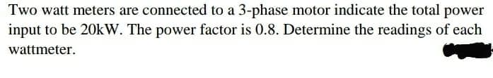 Two watt meters are connected to a 3-phase motor indicate the total power
input to be 20kW. The power factor is 0.8. Determine the readings of each
wattmeter.
