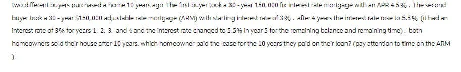 two different buyers purchased a home 10 years ago. The first buyer took a 30-year 150,000 fix interest rate mortgage with an APR 4.5 %. The second
buyer took a 30-year $150,000 adjustable rate mortgage (ARM) with starting interest rate of 3%. after 4 years the interest rate rose to 5.5% (it had an
interest rate of 3% for years 1, 2, 3, and 4 and the interest rate changed to 5.5% in year 5 for the remaining balance and remaining time), both
homeowners sold their house after 10 years. which homeowner paid the lease for the 10 years they paid on their loan? (pay attention to time on the ARM
).