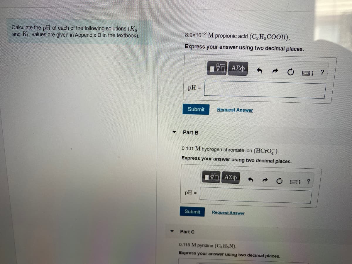 Calculate the pH of each of the following solutions (Ka
and Kb values are given in Appendix D in the textbook).
8.9×10 2 M propionic acid (C, H;COOH).
Express your answer using two decimal places.
ΑΣφ
画] ?
pH =
Submit
Request Answer
Part B
0.101 M hydrogen chromate ion (HCRO).
Express your answer using two decimal places.
pH =
Submit
Request Answer
Part C
0.115 M pyridine (C, H5N).
Express your answer using two decimal places.
