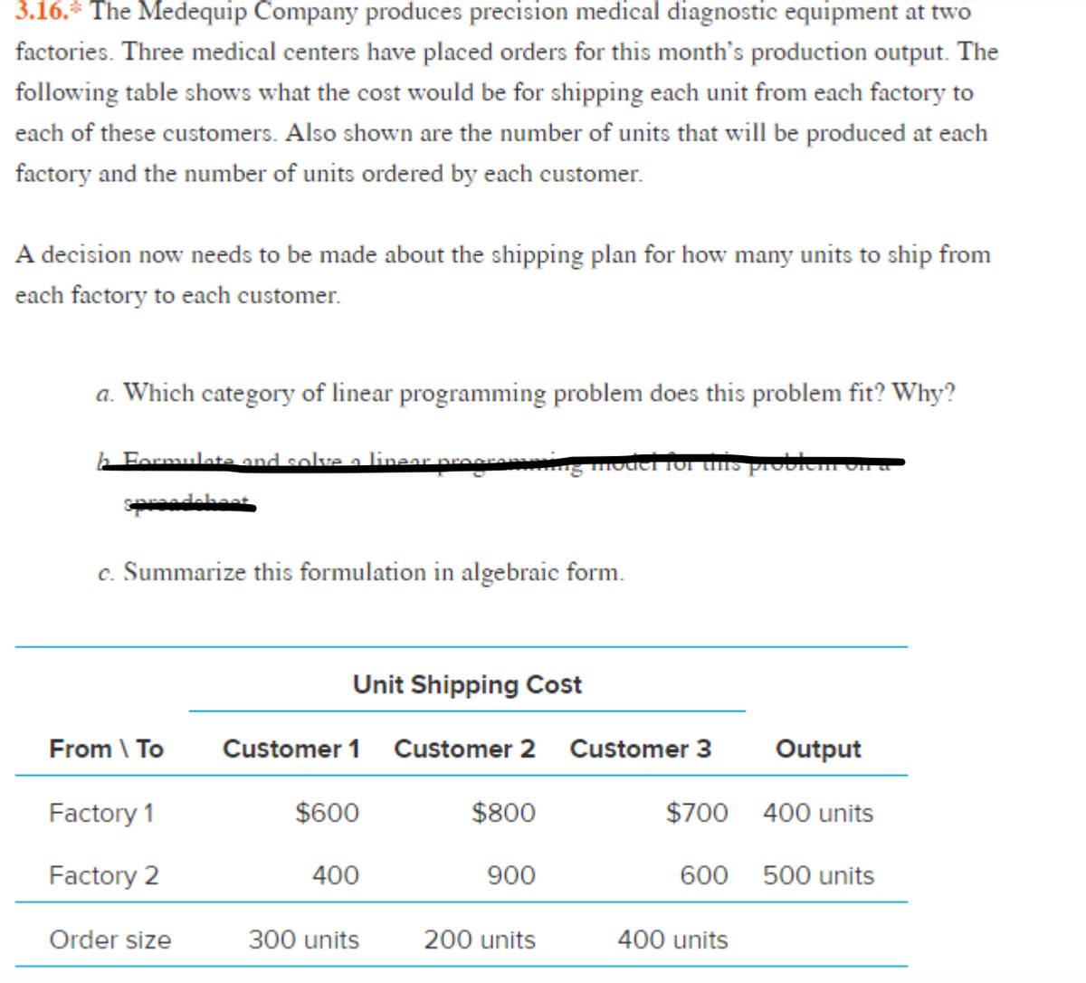 3.16.* The Medequip Company produces precision medical diagnostic equipment at two
factories. Three medical centers have placed orders for this month's production output. The
following table shows what the cost would be for shipping each unit from each factory to
each of these customers. Also shown are the number of units that will be produced at each
factory and the number of units ordered by each customer.
A decision now needs to be made about the shipping plan for how many units to ship from
each factory to each customer.
a. Which category of linear programming problem does this problem fit? Why?
b Formulate and solva a linear arara g mvaci 1or uns probIem on a
spadekoet
c. Summarize this formulation in algebraic form.
Unit Shipping Cost
From \ To
Customer 1
Customer 2
Customer 3
Output
Factory 1
$600
$800
$700 400 units
Factory 2
400
900
600
500 units
Order size
300 units
200 units
400 units
