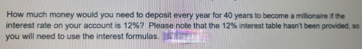 How much money would you need to deposit every year for 40 years to become a millionaire if the
interest rate on your account is 12%? Please note that the 12% interest table hasn't been provided, so
you will need to use the interest formulas.
