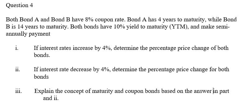 Question 4
Both Bond A and Bond B have 8% coupon rate. Bond A has 4 years to maturity, while Bond
B is 14 years to maturity. Both bonds have 10% yield to maturity (YTM), and make semi-
annually payment
i.
If interest rates increase by 4%, determine the percentage price change of both
bonds.
ii.
If interest rate decrease by 4%, determine the percentage price change for both
bonds
iii.
Explain the concept of maturity and coupon bonds based on the answer in part
and ii.