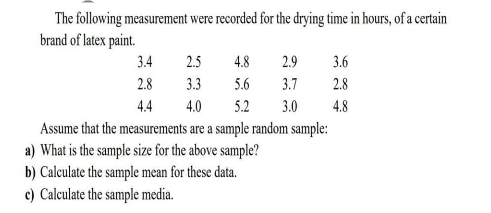 The following measurement were recorded for the drying time in hours, of a certain
brand of latex paint.
3.4
2.5
4.8
2.9
3.6
2.8
3.3
5.6
3.7
2.8
4.4
4.0
5.2
3.0
4.8
Assume that the measurements are a sample random sample:
a) What is the sample size for the above sample?
b) Calculate the sample mean for these data.
c) Calculate the sample media.
