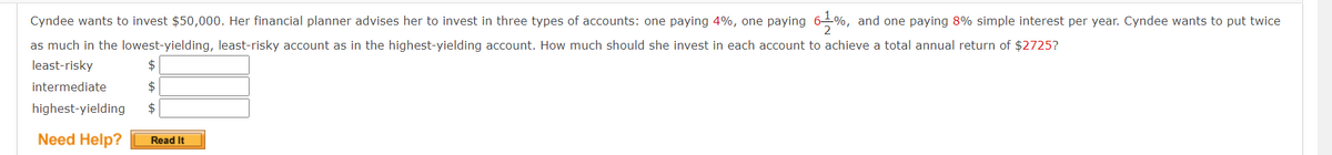 Cyndee wants to invest $50,000. Her financial planner advises her to invest in three types of accounts: one paying 4%, one paying 6–%, and one paying 8% simple interest per year. Cyndee wants to put twice
as much in the lowest-yielding, least-risky account as in the highest-yielding account. How much should she invest in each account to achieve a total annual return of $2725?
least-risky
2$
intermediate
highest-yielding
$
Need Help?
Read It
