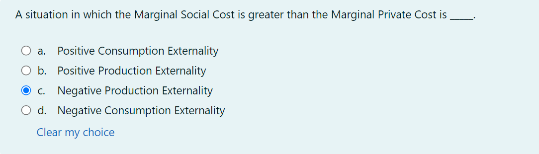 A situation in which the Marginal Social Cost is greater than the Marginal Private Cost is
a. Positive Consumption Externality
○ b. Positive Production Externality
c. Negative Production Externality
○ d. Negative Consumption Externality
Clear my choice