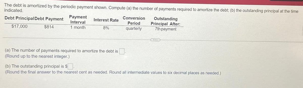 The debt is amortized by the periodic payment shown. Compute (a) the number of payments required to amortize the debt; (b) the outstanding principal at the time
indicated.
Debt Principal Debt Payment
$17,000
$814
Payment
Interval
1 month
Interest Rate
8%
Conversion
Period
quarterly
Outstanding
Principal After:
7th payment
(a) The number of payments required to amortize the debt is
(Round up to the nearest integer.)
(b) The outstanding principal is $
(Round the final answer to the nearest cent as needed. Round all intermediate values to six decimal places as needed.)