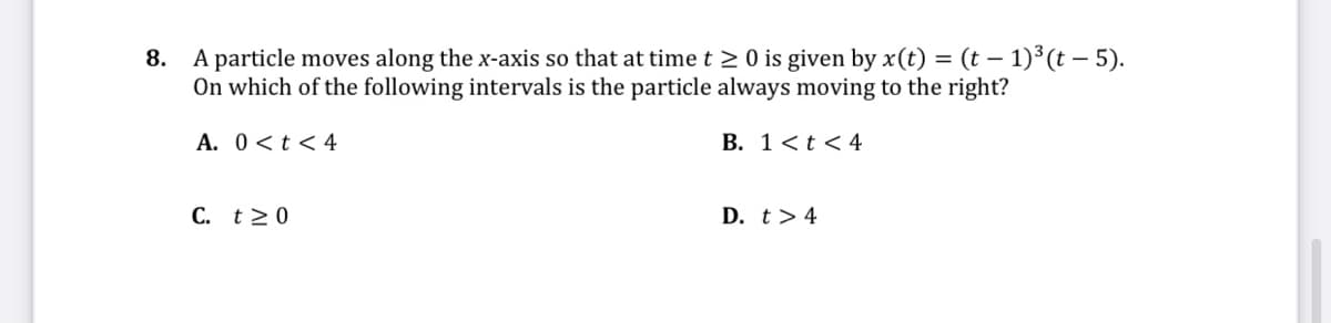 A particle moves along the x-axis so that at timet 2 0 is given by x(t) = (t – 1)³ (t – 5).
On which of the following intervals is the particle always moving to the right?
8.
A. 0<t<4
B. 1<t<4
C. t>0
D. t> 4
