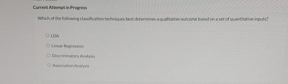 Current Attempt in Progress
Which of the following classification techniques best determines a qualitative outcome based on a set of quantitative inputs?
OLDA
O Linear Regression
O Discriminatory Analysis
O Association Analysis