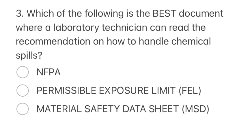 3. Which of the following is the BEST document
where a laboratory technician can read the
recommendation on how to handle chemical
spills?
○ NFPA
O PERMISSIBLE EXPOSURE LIMIT (FEL)
O MATERIAL SAFETY DATA SHEET (MSD)