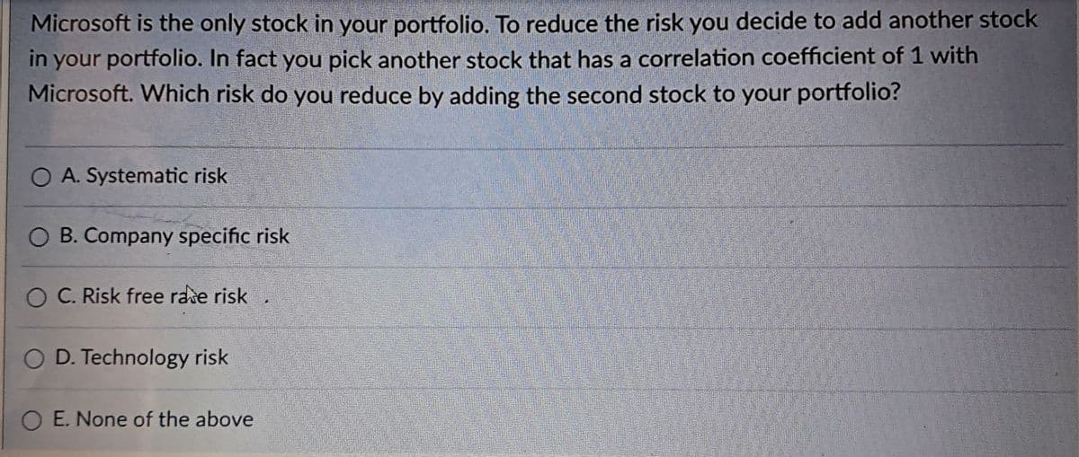 Microsoft is the only stock in your portfolio. To reduce the risk you decide to add another stock
in your portfolio. In fact you pick another stock that has a correlation coefficient of 1 with
Microsoft. Which risk do you reduce by adding the second stock to your portfolio?
O A. Systematic risk
O B. Company specific risk
O C. Risk free rase risk
O D. Technology risk
OE. None of the above