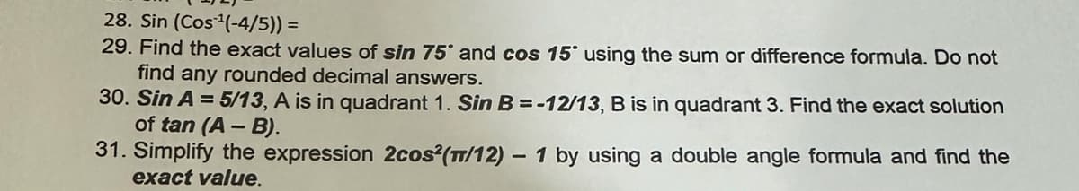 28. Sin (Cos ¹(-4/5)) =
29. Find the exact values of sin 75° and cos 15° using the sum or difference formula. Do not
find any rounded decimal answers.
30. Sin A = 5/13, A is in quadrant 1. Sin B = -12/13, B is in quadrant 3. Find the exact solution
of tan (A - B).
31. Simplify the expression 2cos (m/12) - 1 by using a double angle formula and find the
exact value.